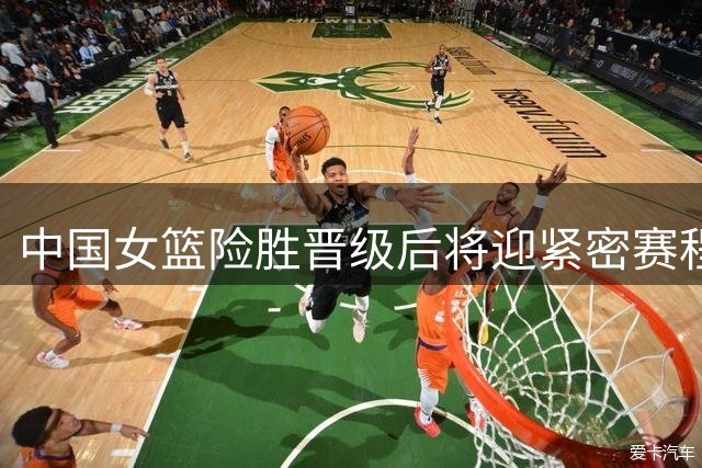 中国女篮险胜晋级后将迎紧密赛程